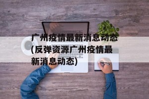 广州疫情最新消息动态(反弹资源广州疫情最新消息动态)