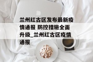 兰州红古区发布最新疫情通报 防控措施全面升级_兰州红古区疫情通报