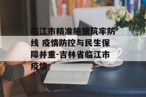 临江市精准施策筑牢防线 疫情防控与民生保障并重-吉林省临江市疫情