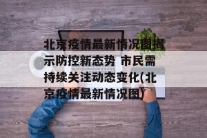北京疫情最新情况图揭示防控新态势 市民需持续关注动态变化(北京疫情最新情况图)