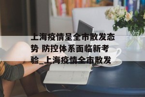 上海疫情呈全市散发态势 防控体系面临新考验_上海疫情全市散发