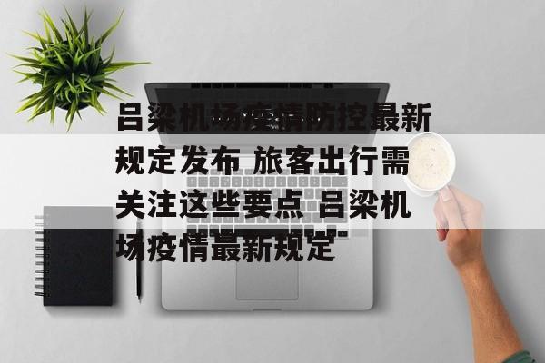 吕梁机场疫情防控最新规定发布 旅客出行需关注这些要点 吕梁机场疫情最新规定