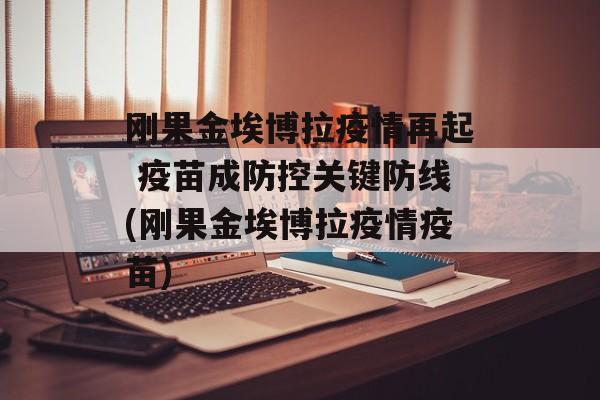 刚果金埃博拉疫情再起 疫苗成防控关键防线(刚果金埃博拉疫情疫苗)