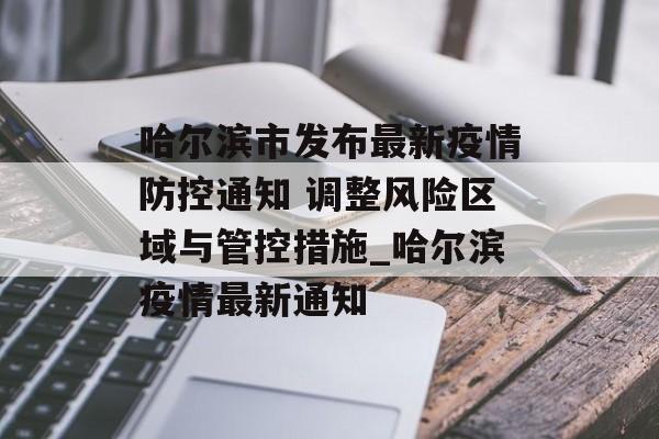 哈尔滨市发布最新疫情防控通知 调整风险区域与管控措施_哈尔滨疫情最新通知