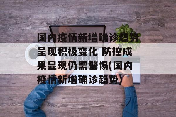 国内疫情新增确诊趋势呈现积极变化 防控成果显现仍需警惕(国内疫情新增确诊趋势)