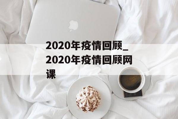 2020年疫情回顾_2020年疫情回顾网课