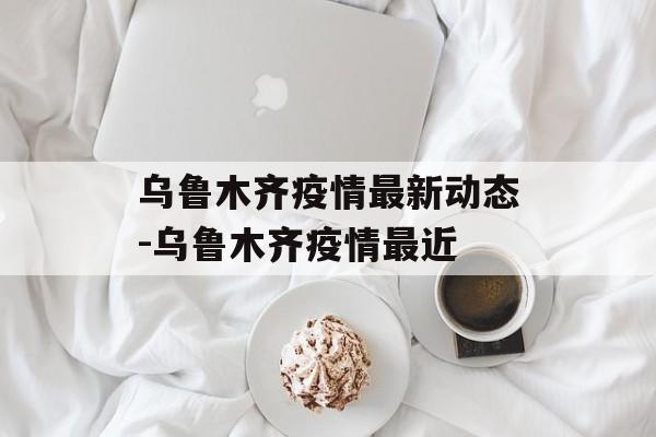 乌鲁木齐疫情最新动态-乌鲁木齐疫情最近
