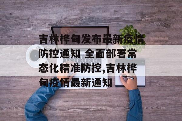 吉林桦甸发布最新疫情防控通知 全面部署常态化精准防控,吉林桦甸疫情最新通知