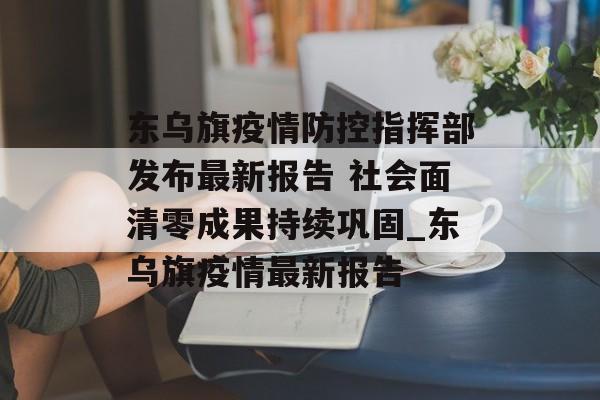 东乌旗疫情防控指挥部发布最新报告 社会面清零成果持续巩固_东乌旗疫情最新报告