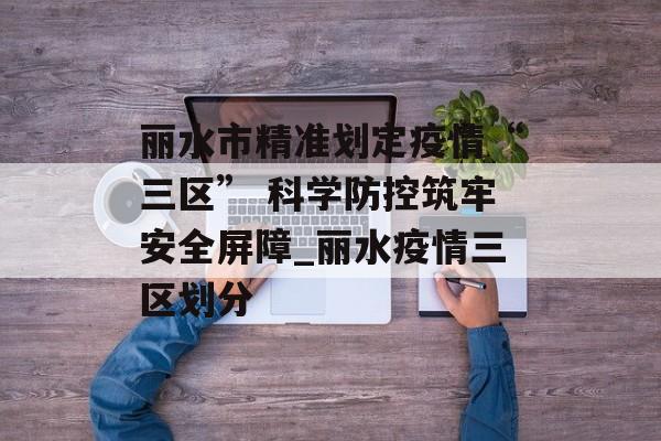 丽水市精准划定疫情“三区” 科学防控筑牢安全屏障_丽水疫情三区划分