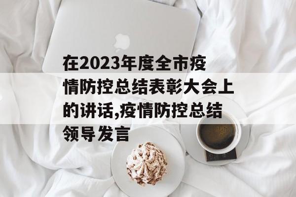 在2023年度全市疫情防控总结表彰大会上的讲话,疫情防控总结领导发言