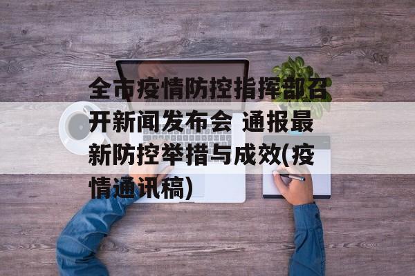 全市疫情防控指挥部召开新闻发布会 通报最新防控举措与成效(疫情通讯稿)