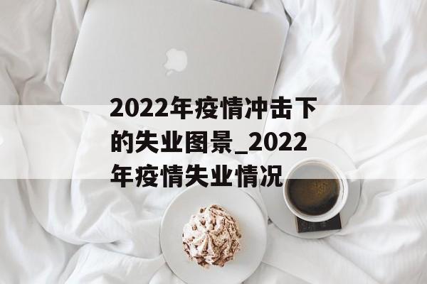 2022年疫情冲击下的失业图景_2022年疫情失业情况