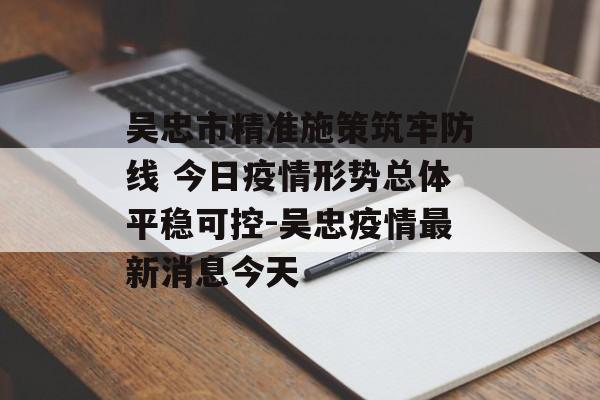 吴忠市精准施策筑牢防线 今日疫情形势总体平稳可控-吴忠疫情最新消息今天
