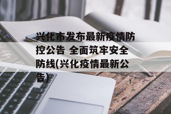 兴化市发布最新疫情防控公告 全面筑牢安全防线(兴化疫情最新公告)