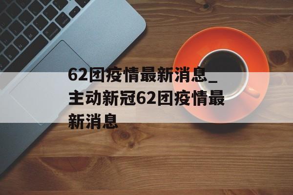 62团疫情最新消息_主动新冠62团疫情最新消息