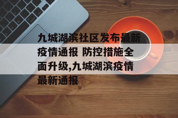九城湖滨社区发布最新疫情通报 防控措施全面升级,九城湖滨疫情最新通报