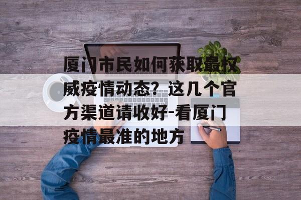 厦门市民如何获取最权威疫情动态？这几个官方渠道请收好-看厦门疫情最准的地方