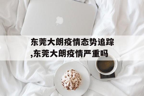 东莞大朗疫情态势追踪,东莞大朗疫情严重吗
