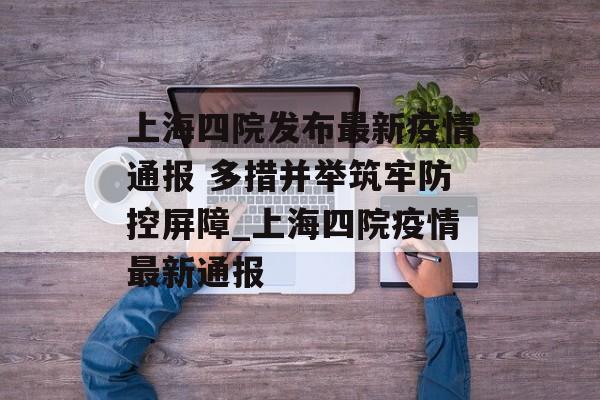 上海四院发布最新疫情通报 多措并举筑牢防控屏障_上海四院疫情最新通报