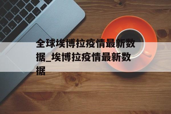 全球埃博拉疫情最新数据_埃博拉疫情最新数据