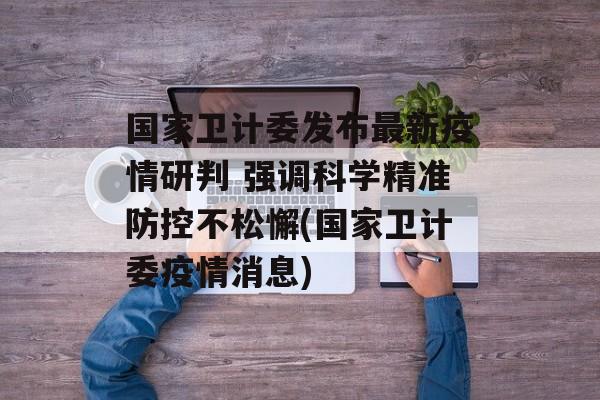 国家卫计委发布最新疫情研判 强调科学精准防控不松懈(国家卫计委疫情消息)