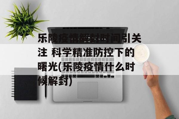 乐陵疫情解封时间引关注 科学精准防控下的曙光(乐陵疫情什么时候解封)