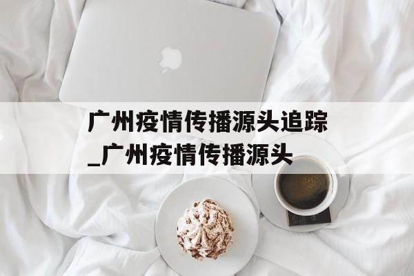 广州疫情传播源头追踪_广州疫情传播源头