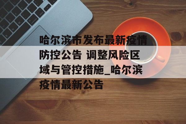 哈尔滨市发布最新疫情防控公告 调整风险区域与管控措施_哈尔滨疫情最新公告