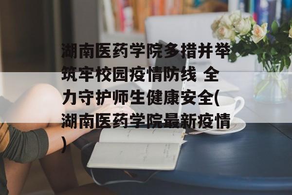 湖南医药学院多措并举筑牢校园疫情防线 全力守护师生健康安全(湖南医药学院最新疫情)