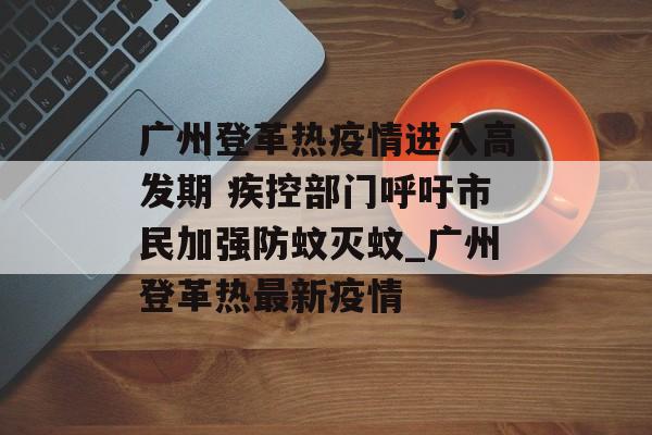 广州登革热疫情进入高发期 疾控部门呼吁市民加强防蚊灭蚊_广州登革热最新疫情