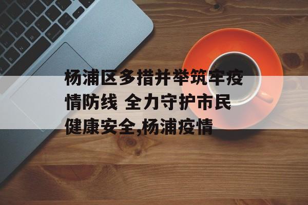 杨浦区多措并举筑牢疫情防线 全力守护市民健康安全,杨浦疫情