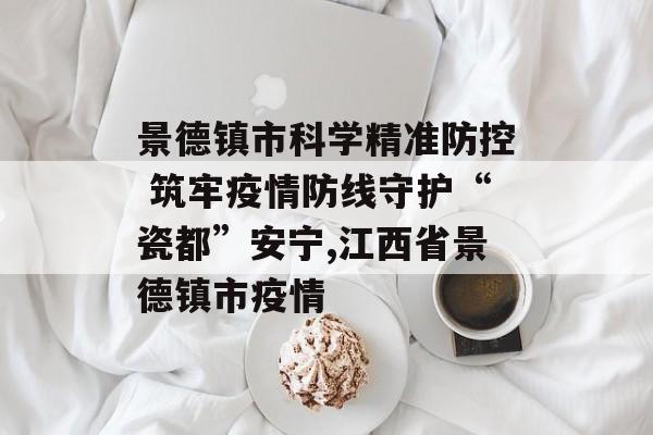 景德镇市科学精准防控 筑牢疫情防线守护“瓷都”安宁,江西省景德镇市疫情
