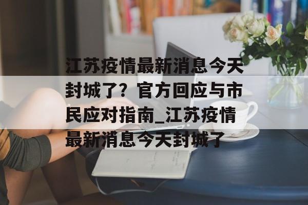 江苏疫情最新消息今天封城了？官方回应与市民应对指南_江苏疫情最新消息今天封城了
