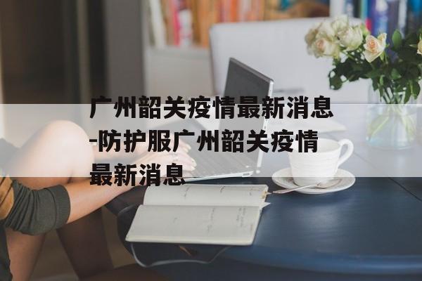 广州韶关疫情最新消息-防护服广州韶关疫情最新消息