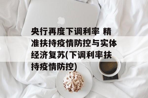 央行再度下调利率 精准扶持疫情防控与实体经济复苏(下调利率扶持疫情防控)