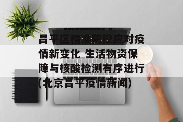 昌平区精准防控应对疫情新变化 生活物资保障与核酸检测有序进行(北京昌平疫情新闻)
