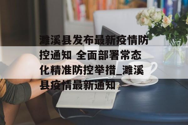 濉溪县发布最新疫情防控通知 全面部署常态化精准防控举措_濉溪县疫情最新通知