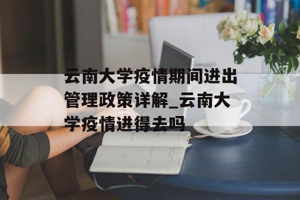 云南大学疫情期间进出管理政策详解_云南大学疫情进得去吗