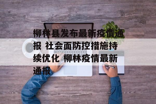 柳林县发布最新疫情通报 社会面防控措施持续优化 柳林疫情最新通报