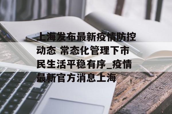 上海发布最新疫情防控动态 常态化管理下市民生活平稳有序_疫情最新官方消息上海