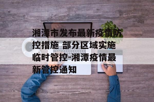 湘潭市发布最新疫情防控措施 部分区域实施临时管控-湘潭疫情最新管控通知