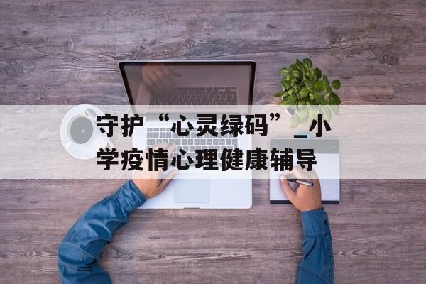 守护“心灵绿码”_小学疫情心理健康辅导
