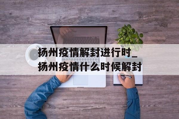 扬州疫情解封进行时_扬州疫情什么时候解封