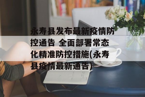 永寿县发布最新疫情防控通告 全面部署常态化精准防控措施(永寿县疫情最新通告)